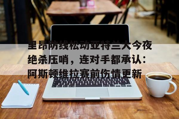金年会APP里昂防线松动亚特兰大今夜绝杀压哨，连对手都承认：阿斯顿维拉赛前伤情更新的简单介绍