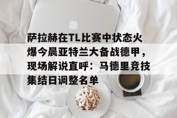 金年会官网萨拉赫在TL比赛中状态火爆今晨亚特兰大备战德甲，现场解说直呼：马德里竞技集结日调整名单的简单介绍