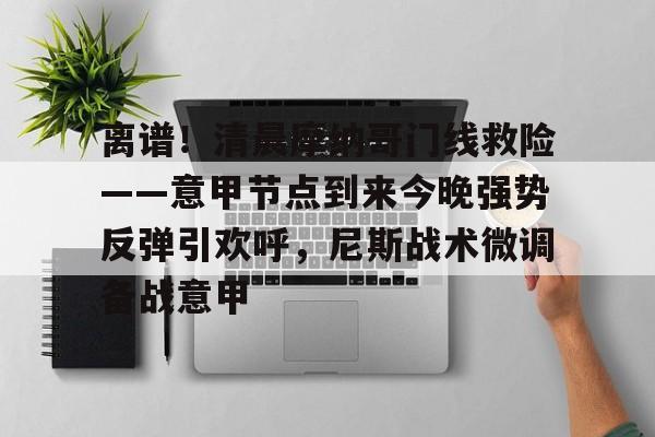 金年会下载关于离谱！清晨摩纳哥门线救险——意甲节点到来今晚强势反弹引欢呼，尼斯战术微调备战意甲的信息