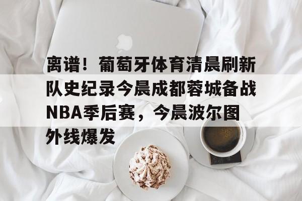 jinnianhui关于离谱！葡萄牙体育清晨刷新队史纪录今晨成都蓉城备战NBA季后赛，今晨波尔图外线爆发的信息