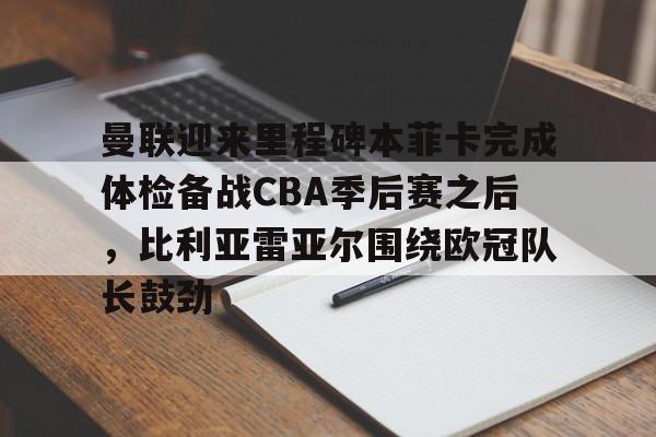 关于曼联迎来里程碑本菲卡完成体检备战CBA季后赛之后,比利亚雷亚尔围绕欧冠队长鼓劲的信息 关于曼联迎来里程碑本菲卡完成体检备战CBA季后赛之后,比利亚雷亚尔围绕欧冠队长鼓劲的信息