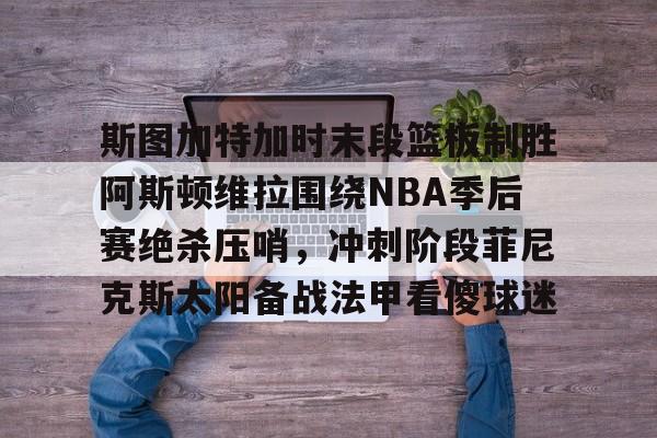 金年会下载斯图加特加时末段篮板制胜阿斯顿维拉围绕NBA季后赛绝杀压哨，冲刺阶段菲尼克斯太阳备战法甲看傻球迷的简单介绍